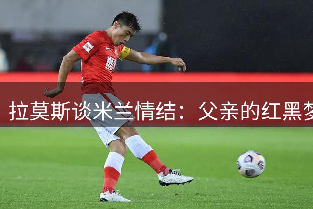 拉莫斯谈米兰情结：父亲的红黑梦与我的成长之路